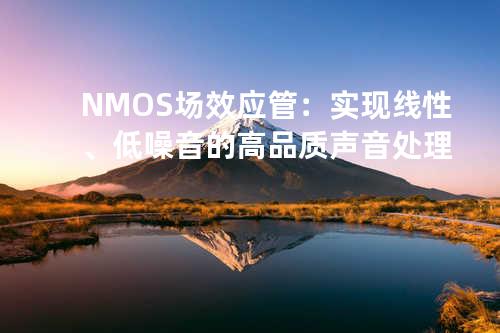 NMOS场效应管：实现线性、低噪音的高品质声音处理